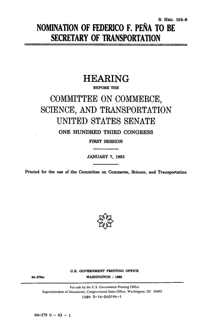 handle is hein.cbhear/cbhearings6308 and id is 1 raw text is: S. HEG. 103-8
NOMINATION OF FEDERICO F. PENA TO BE
SECRETARY OF TRANSPORTATION

HEARING
BEFORE THE
COMMITTEE ON COMMERCE,
SCIENCE, AND TRANSPORTATION
UNITED STATES SENATE
ONE HUNDRED THIRD CONGRESS
FIRST SESSION
JANUARY 7, 1993
Printed for the use of the Committee on Commerce, Science, and Transportation

U.S. GOVERNMENT PRINTING OFFICE
WASHINGTON : 1993

64-379cc

64-379 0 - 93 - 1

For sale by the U.S. Government Printing Office
Superintendent of Documents, Congressional Sales Office, Washington, DC 20402
ISBN 0-16-040194-1


