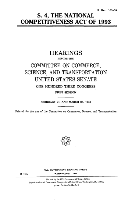 handle is hein.cbhear/cbhearings6311 and id is 1 raw text is: S. HRG. 103-68
S. 4, THE NATIONAL
COMPETITIVENESS ACT OF 1993

HEARINGS
BEFORE THE

Printed

COMMITTEE ON COMMERCE,
SCIENCE, AND TRANSPORTATION
UNITED STATES SENATE
ONE HUNDRED THIRD CONGRESS
FIRST SESSION
FEBRUARY 24, AND MARCH 25, 1993
for the use of the Committee on Commerce, Science, and Transp

ortation

U.S. GOVERNMENT PRINTING OFFICE
65-443cc                       WASHINGTON : 1993
For sale by the U.S. Government Printing Office
Superintendent of Documents, Congressional Sales Office, Washington, DC 20402
ISBN 0-16-040948-9


