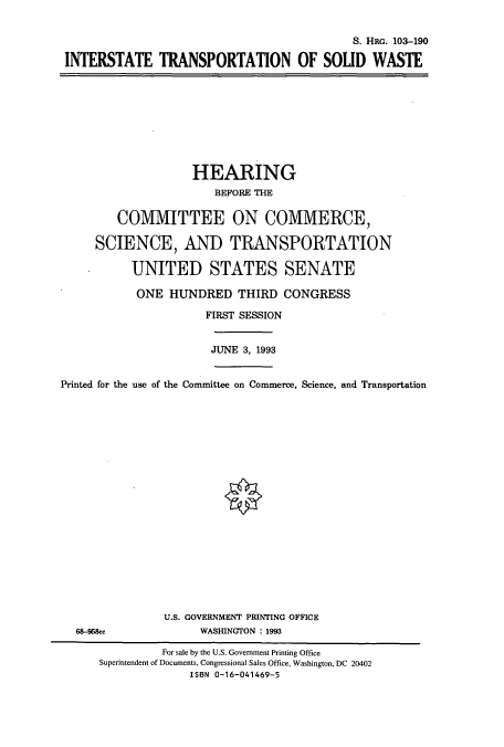 handle is hein.cbhear/cbhearings6314 and id is 1 raw text is: S. HRo. 103-190
INTERSTATE TRANSPORTATION OF SOLID WASTE

HEARING
BEFORE THE
COMMITTEE ON COMMERCE,
SCIENCE, AND TRANSPORTATION
UNITED STATES SENATE
ONE HUNDRED THIRD CONGRESS
FIRST SESSION
JUNE 3, 1993
Printed for the use of the Committee on Commerce, Science, and Transportation

U.S. GOVERNMENT PRINTING OFFICE
WASHINGTON : 1993

68-96&c

For sale by the U.S. Government Printing Office
Superintendent of Documents, Congressional Sales Office, Washington, DC 20402
ISBN 0-16-041469-5


