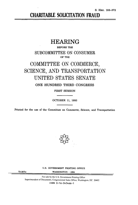 handle is hein.cbhear/cbhearings6321 and id is 1 raw text is: S. HRG. 103-372
CHARITABLE SOLICITATION FRAUD
HEARING
BEFORE THE
SUBCOMMITTEE ON CONSUMER
OF THE
COMMITTEE ON COMMERCE,
SCIENCE, AND TRANSPORTATION
UNITED STATES SENATE
ONE HUNDRED THIRD CONGRESS
FIRST SESSION
OCTOBER 11, 1993
Printed for the use of the Committee on Commerce, Science, and Transportation
U.S. GOVERNMENT PRINTING OFFICE
73-247cc              WASHINGTON : 1994
For sale by the U.S. Government Printing Office
Superintendent of Documents, Congressional Sales Office, Washington, DC 20402
ISBN 0-16-043466-1


