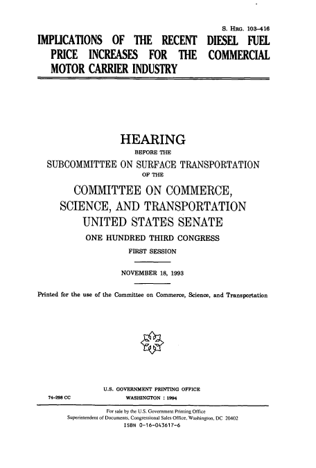 handle is hein.cbhear/cbhearings6323 and id is 1 raw text is: IMPLICATIONS OF THE RECENT
PRICE INCREASES FOR THE
MOTOR CARRIER INDUSTRY

8. HRG. 103-416
DIESEL FUEL
COMMERCIAL

SUBCOMMITTEE

HEARING
BEFORE THE
ON SURFACE TRANSPORTATION
OF THE

COMMITTEE ON COMMERCE,
SCIENCE, AND TRANSPORTATION
UNITED STATES SENATE
ONE HUNDRED THIRD CONGRESS
FIRST SESSION
NOVEMBER 18, 1993
Printed for the use of the Committee on Commerce, Science, and Transportation

74-298 CC

U.S. GOVERNMENT PRINTING OFFICE
WASHINGTON : 1994

For sale by the U.S. Government Printing Office
Superintendent of Documents, Congressional Sales Office, Washington, DC 20402
ISBN 0-16-043617-6


