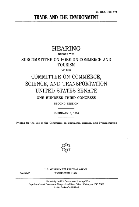 handle is hein.cbhear/cbhearings6325 and id is 1 raw text is: S. HRG. 103-474
TRADE AND THE ENVIRONMENT
HEARING
BEFORE THE
SUBCOMMITTEE ON FOREIGN COMMERCE AND
TOURISM
OF THE
COMMITTEE ON COMMERCE,
SCIENCE, AND TRANSPORTATION
UNITED STATES SENATE
ONE HUNDRED THIRD CONGRESS
SECOND SESSION
FEBRUARY 3, 1994
Printed for the use of the Committee on Commerce, Science, and Transportation
U.S. GOVERNMENT PRINTING OFFICE
76-248 CC             WASHINGTON : 1994
For sale by the U.S. Government Printing Office
Superintendent of Documents, Congressional Sales Office, Washington, DC 20402
ISBN 0-16-044037-8


