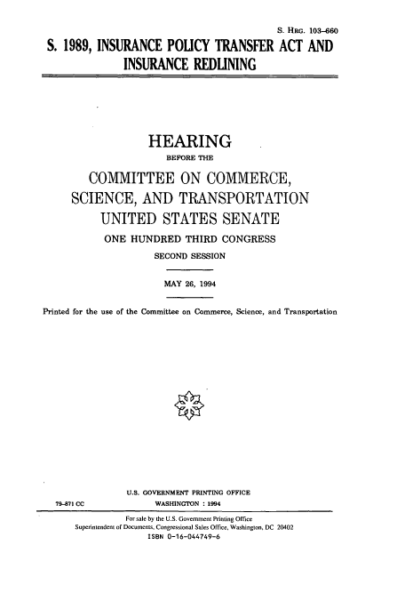 handle is hein.cbhear/cbhearings6329 and id is 1 raw text is: S. HRG. 103-660
S. 1989, INSURANCE POLICY TRANSFER ACT AND
INSURANCE REDLINING

HEARING
BEFORE THE
COMMITTEE ON COMMERCE,
SCIENCE, AND TRANSPORTATION
UNITED STATES SENATE
ONE HUNDRED THIRD CONGRESS
SECOND SESSION

MAY 26, 1994

Printed for the use of the Committee on Commerce, Science, and Transportation

79-871 CC

U.S. GOVERNMENT PRINTING OFFICE
WASHINGTON : 1994

For sale by the U.S. Government Printing Office
Superintendent of Documents, Congressional Sales Office, Washington, DC 20402
ISBN 0-16-044749-6


