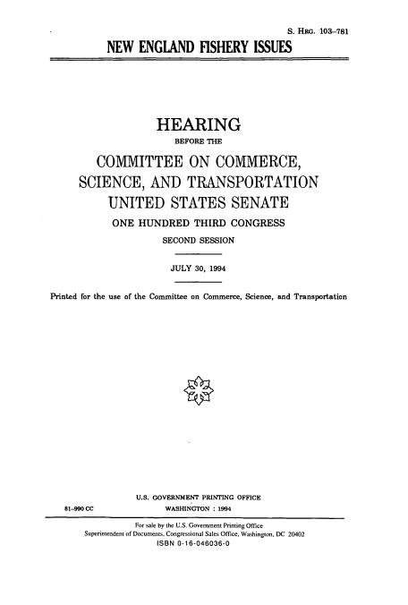handle is hein.cbhear/cbhearings6333 and id is 1 raw text is: S. HRG. 103-781
NEW ENGLAND FISHERY ISSUES

HEARING
BEFORE THE
COMMITTEE ON COMMERCE,
SCIENCE, AND TRANSPORTATION
UNITED STATES SENATE
ONE HUNDRED THIRD CONGRESS
SECOND SESSION
JULY 30, 1994
Printed for the use of the Committee on Commerce, Science, and Transportation

81-990 CC

U.S. GOVERNMENT PRINTING OFFICE
WASHINGTON : 1994

For sale by the U.S. Government Printing Office
Superintendent of Documents, Congressional Sales Office, Washington, DC 20402
ISBN 0-16-046036-0


