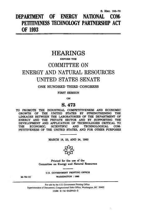 handle is hein.cbhear/cbhearings6337 and id is 1 raw text is: S. HRG. 103-70
DEPARTMENT OF ENERGY NATIONAL COM-
PETITIVENESS TECHNOLOGY PARTNERSHIP ACT
OF 1993
HEARINGS
BEFORE THE
COMMITTEE ON
ENERGY AND NATURAL RESOURCES
UNITED STATES SENATE
ONE HUNDRED THIRD CONGRESS
FIRST SESSION
ON
S. 473
TO PROMOTE THE INDUSTRIAL COMPETITIVENESS AND ECONOMIC
GROWTH OF THE UNITED STATES BY STRENGTHENING THE
LINKAGES BETWEEN THE LABORATORIES OF THE DEPARTMENT OF
ENERGY AND THE PRIVATE SECTOR AND BY SUPPORTING THE
DEVELOPMENT AND APPLICATION OF TECHNOLOGIES CRITICAL TO
THE ECONOMIC, SCIENTIFIC AND TECHNOLOGICAL COM-
PETITIVENESS OF THE UNITED STATES, AND FOR OTHER PURPOSES
MARCH 18, 23, AND 24, 1993
Printed for the use of the
Committee on Energy and Natural Resources
U.S. GOVERNMENT PRINTING OFFICE
66-764 CC          WASHINGTON : 1993
For sale by the U.S. Government Printing Office
Superintendent of Documents, Congressional Sales Office, Washington, DC 20402
ISBN 0-16-040940-3


