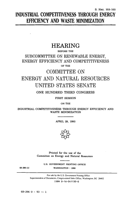 handle is hein.cbhear/cbhearings6338 and id is 1 raw text is: S. HRG. 103-103
INDUSTRIAL COMPETITIVENESS THROUGH ENERGY
EFFICIENCY AND WASTE MINIMIZATION

HEARING
BEFORE THE
SUBCOMMITTEE ON RENEWABLE ENERGY,
ENERGY EFFICIENCY AND COMPETITIVENESS
OF THE
COMMITTEE ON
ENERGY AND NATURAL RESOURCES
UNITED STATES SENATE
ONE HUNDRED THIRD CONGRESS
FIRST SESSION
ON THE

INDUSTRIAL

COMPETITIVENESS THROUGH ENERGY EFFICIENCY AND
WASTE MINIMIZATION

APRIL 29, 1993
Printed for the use of the
Committee on Energy and Natural Resources

U.S. GOVERNMENT PRINTING OFFICE
WASHINGTON : 1993

68-296 0 - 93 -- 1

68-296 CC

For sale by the U.S. Government Printing Office
Superintendent of Documents, Congressional Sales Office, Washington, DC 20402
ISBN 0-16-041130-0


