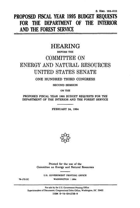 handle is hein.cbhear/cbhearings6344 and id is 1 raw text is: S. HRO. 103-612
PROPOSED FISCAL YEAR 1995 BUDGET REQUESTS
FOR THE DEPARTMENT OF THE INTERIOR
AND THE FOREST SERVICE
HEARING
BEFORE THE
COMMITTEE ON
ENERGY AND NATURAL RESOURCES
UNITED STATES SENATE
ONE HUNDRED THIRD CONGRESS
SECOND SESSION
ON THE
PROPOSED FISCAL YEAR 1995 BUDGET REQUESTS FOR THE
DEPARTMENT OF THE INTERIOR AND THE FOREST SERVICE

FEBRUARY 24, 1994
Printed for the use of the
Committee on Energy and Natural Resources
U.S. GOVERNMENT PRINTING OFFICE
WASHINGTON : 1994

78-172 CC

For sale by the U.S. Government Printing Office
Superintendent of Documents, Congressional Sales Office, Washington, DC 20402
ISBN 0-16-044238-9


