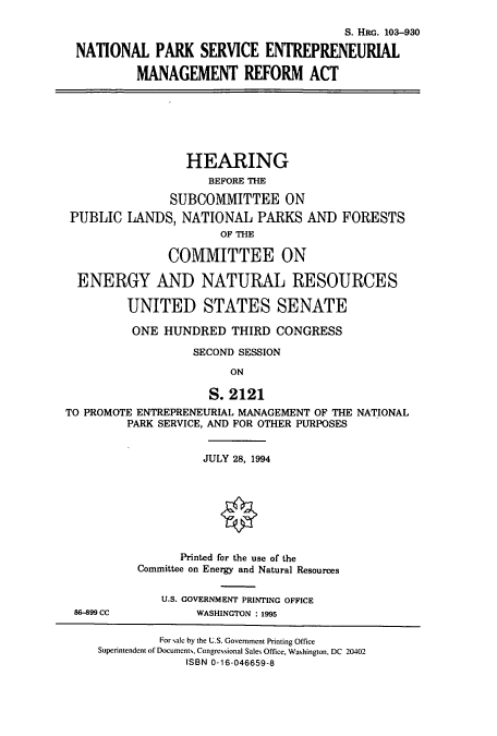handle is hein.cbhear/cbhearings6349 and id is 1 raw text is: S. HRc. 103-930
NATIONAL PARK SERVICE ENTREPRENEURIAL
MANAGEMENT REFORM ACT
HEARING
BEFORE THE
SUBCOMMITTEE ON
PUBLIC LANDS, NATIONAL PARKS AND FORESTS
OF THE
COMMITTEE ON
ENERGY AND NATURAL RESOURCES
UNITED STATES SENATE
ONE HUNDRED THIRD CONGRESS
SECOND SESSION
ON
S. 2121
TO PROMOTE ENTREPRENEURIAL MANAGEMENT OF THE NATIONAL
PARK SERVICE, AND FOR OTHER PURPOSES
JULY 28, 1994
Printed for the use of the
Committee on Energy and Natural Resources
U.S. GOVERNMENT PRINTING OFFICE
86-899 CC           WASHINGTON : 1995
For sale by the U.S. Government Printing Office
Superintendent of Documents, Congressional Sales Office, Washington, DC 20402
ISBN 0-16-046659-8


