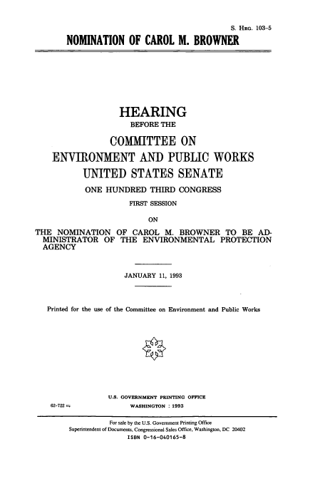 handle is hein.cbhear/cbhearings6350 and id is 1 raw text is: S. HRG. 103-5
NOMINATION OF CAROL M. BROWNER

HEARING
BEFORE THE
COMMITTEE ON
ENVIRONMENT AND PUBLIC WORKS
UNITED STATES SENATE
ONE HUNDRED THIRD CONGRESS
FIRST SESSION
ON
THE NOMINATION OF CAROL M. BROWNER TO BE AD-
MINISTRATOR OF THE ENVIRONMENTAL PROTECTION
AGENCY
JANUARY 11, 1993
Printed for the use of the Committee on Environment and Public Works
U.S. GOVERNMENT PRINTING OFFICE
62-722             WASHINGTON : 1993
For sale by the U.S. Government Printing Office
Superintendent of Documents, Congressional Sales Office, Washington, DC 20402
ISBN 0-16-040165-8


