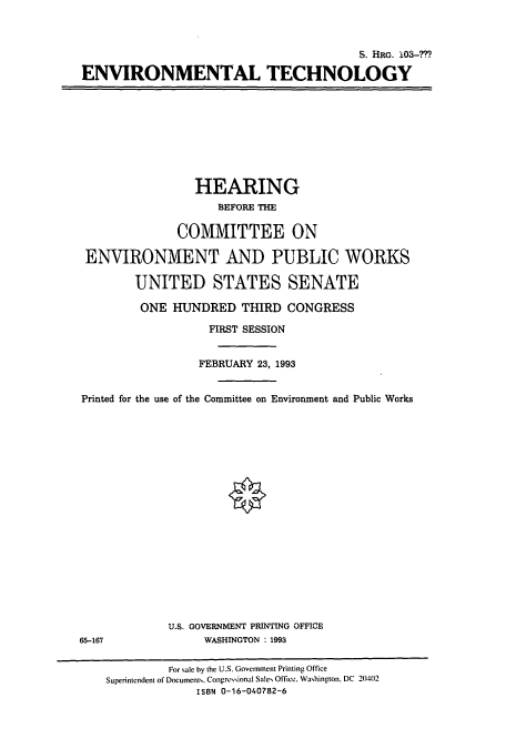 handle is hein.cbhear/cbhearings6352 and id is 1 raw text is: S. 11RG. 103-?
ENVIRONMENTAL TECHNOLOGY

HEARING
BEFORE THE
COMMITTEE ON
ENVIRONMENT AND PUBLIC WORKS
UNITED STATES SENATE
ONE HUNDRED THIRD CONGRESS
FIRST SESSION
FEBRUARY 23, 1993
Printed for the use of the Committee on Environment and Public Works
U.S. GOVERNMENT PRINTING OFFICE
65-167                WASHINGTON : 1993
For sale by the U.S. Government Printing Office
Superintendent of Documents. Congressional Sales Office. Washington. DC 2(02
ISBN 0-16-040782-6


