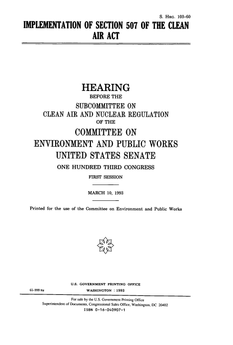 handle is hein.cbhear/cbhearings6353 and id is 1 raw text is: S. HRG. 103-60
IMPLEMENTATION OF SECTION 507 OF THE CLEAN
AIR ACT

HEARING
BEFORE THE
SUBCOMMITTEE ON
CLEAN AIR ANI) NUCLEAR REGULATION
OF THE
COMMITTEE ON
ENVIRONMENT AND PUBLIC WORKS
UNITED STATES SENATE
ONE HUNDRED THIRD CONGRESS
FIRST SESSION
MARCH 10, 1993
Printed for the use of the Committee on Environment and Public Works

6.5-999

U.S. GOVERNMENT PRINTING OFFICE
WASHINGTON : 1993

For sale by the U.S. Government Printing Office
Superintendent of Documents, Congressional Sales Office, Washington, DC 20402
ISBN 0-16-040907-1


