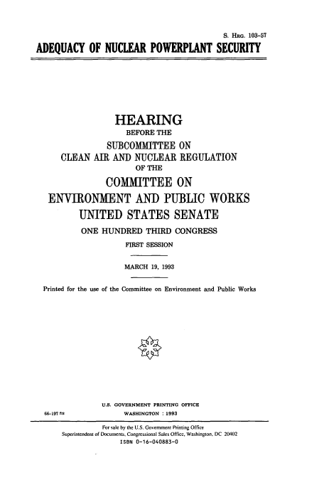 handle is hein.cbhear/cbhearings6355 and id is 1 raw text is: S. HRG. 103-57
ADEQUACY OF NUCLEAR POWERPLANT SECURITY

HEARING
BEFORE THE
SUBCOMMITTEE ON
CLEAN AI AND NUCLEAR REGULATION
OF THE
COMMITTEE ON
ENVIRONMENT AND PUBLIC WORKS
UNITED STATES SENATE
ONE HUNDRED THIRD CONGRESS
FIRST SESSION
MARCH 19, 1993
Printed for the use of the Committee on Environment and Public Works

66-197 =

U.S. GOVERNMENT PRINTING OFFICE
WASHINGTON :1993

For sale by the U.S. Government Printing Office
Superintendent of Documents, Congressional Sales Office, Washington, DC 20402
ISBN 0-16-040883-0


