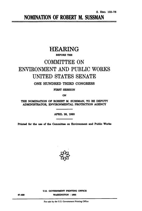 handle is hein.cbhear/cbhearings6356 and id is 1 raw text is: S. HRG. 103-78
NOMINATION OF ROBERT M. SUSSMAN

HEARING
BEFORE THE
COMMITTEE ON
ENVIRONMENT AND PUBLIC WORKS
UNITED STATES SENATE
ONE HUNDRED THIRD CONGRESS
FIRST SESSION
ON
THE NOMINATION OF ROBERT M. SUSSMAN, TO BE DEPUTY
ADMINISTRATOR, ENVIRONMENTAL PROTECTION AGENCY
APRIL 28, 1993
Printed for the use of the Committee on Environment and Public Works

U.S. GOVERNMENT PRINTING OFFICE
67-689                        WASHINGTON : 1993
For sale by the U.S. Government Printing Office


