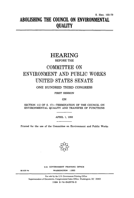 handle is hein.cbhear/cbhearings6358 and id is 1 raw text is: S. HRG. 103-79
ABOLISHING THE COUNCIL ON ENVIRONMENTAL
QUALITY
HEARING
BEFORE THE
COMMITTEE ON
ENVIRONMENT AND PUBLIC WORKS
UNITED STATES SENATE
ONE HUNDRED THIRD CONGRESS
FIRST SESSION
ON
SECTION 112 OF S. 171-TERMINATION OF THE COUNCIL ON
ENVIRONMENTAL QUALITY AND TRANSFER OF FUNCTIONS
APRIL 1, 1993
Printed for the use of the Committee on Environment and Public Works
U.S. GOVERNMENT PRINTING OFFICE
66-610               WASHINGTON : 1993
For sale by the U.S. Government Printing Office
Superintendent of Documents, Congressional Sales Office, Washington, DC 20402
ISBN 0-16-040978-0



