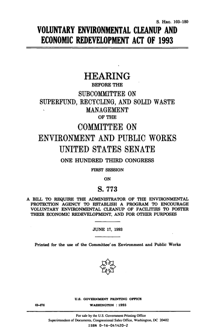 handle is hein.cbhear/cbhearings6362 and id is 1 raw text is: S. HRG. 103-180
VOLUNTARY ENVIRONMENTAL CLEANUP AND
ECONOMIC REDEVELOPMENT ACT OF 1993

HEARING
BEFORE THE
SUBCOMMITTEE ON
SUPERFUND, RECYCLING, AND SOLID WASTE
MANAGEMENT
OF THE
COMMITTEE ON
ENVIRONMENT AND PUBLIC WORKS
UNITED STATES SENATE
ONE HUNDRED THIRD CONGRESS
FIRST SESSION
ON
S. 773
A BILL TO REQUIRE THE ADMINISTRATOR OF THE ENVIRONMENTAL
PROTECTION AGENCY TO ESTABLISH A PROGRAM TO ENCOURAGE
VOLUNTARY ENVIRONMENTAL CLEANUP OF FACILITIES TO FOSTER
THEIR ECONOMIC REDEVELOPMENT, AND FOR OTHER PURPOSES
JUNE 17, 1993
Printed for the use of the Committee' on Environment and Public Works
U.S. GOVERNMENT PRINTING OFFICE

69-676

WASHINGTON : 1993

For sale by the U.S. Government Printing Office
Superintendent of Documents, Congressional Sales Office, Washington, DC 20402
ISBN 0-16-041420-2


