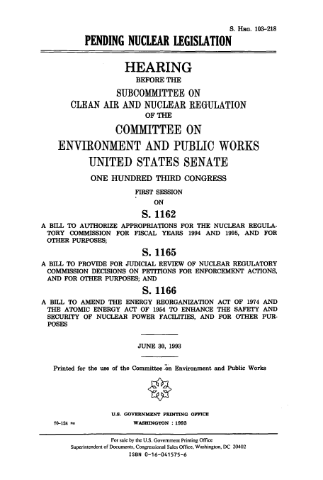 handle is hein.cbhear/cbhearings6366 and id is 1 raw text is: S. HRG. 103-218
PENDING NUCLEAR LEGISLATION
HEARING
BEFORE THE
SUBCOMMITTEE ON
CLEAN AIR AN]) NUCLEAR REGULATION
OF THE
COMMITTEE ON
ENVIRONMENT AND PUBLIC WORKS
UNITED STATES SENATE
ONE HUNDRED THIRD CONGRESS
FIRST SESSION
ON
S. 1162
A BILL TO AUTHORIZE APPROPRIATIONS FOR THE NUCLEAR REGULA-
TORY COMMISSION FOR FISCAL YEARS 1994 AND 1995, AND FOR
OTHER PURPOSES;
S. 1165
A BILL TO PROVIDE FOR JUDICIAL REVIEW OF NUCLEAR REGULATORY
COMMISSION DECISIONS ON PETITIONS FOR ENFORCEMENT ACTIONS,
AND FOR OTHER PURPOSES; AND
S. 1166
A BILL TO AMEND THE ENERGY REORGANIZATION ACT OF 1974 AND
THE ATOMIC ENERGY ACT OF 1954 TO ENHANCE THE SAFETY AND
SECURITY OF NUCLEAR POWER FACILITIES, AND FOR OTHER PUR-
POSES
JUNE 30, 1993
Printed for the use of the Committee on Environment and Public Works
U.S. GOVERNMENT PRINTING OFFICE
70-124 a          WASHINGTON : 1993
For sale by the U.S. Government Printing Office
Superintendent of Documents, Congressional Sales Office, Washington, DC 20402
ISBN 0-16-041575-6



