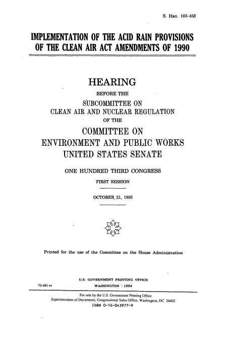 handle is hein.cbhear/cbhearings6373 and id is 1 raw text is: S. HRG. 103-458

IMPLEMENTATION OF THE ACID RAIN PROVISIONS
OF THE CLEAN AIR ACT AMENDMENTS OF 1990
HEARING
BEFORE THE
SUBCOMMITTEE ON
CLEAN AIR AND NUCLEAR REGULATION
OF THE
COMMITTEE ON
ENVIRONMENT AND PUBLIC WORKS
UNITED STATES SENATE
ONE HUNDRED THIRD CONGRESS
FIRST SESSION
OCTOBER 21, 1993
Printed for the use of the Committee on the House Administration
U.S. GOVERNMENT PRINTING OFFICE
73-691             WASHINGTON : 1994
For sale by the U.S. Government Printing Office
Superintendent of Documents, Congressional Sales Office, Washington, DC 20402
ISBN 0-16-043977-9


