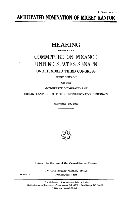 handle is hein.cbhear/cbhearings6379 and id is 1 raw text is: S. HRG. 103-12
ANTICIPATED NOMINATION OF MICKEY KANTOR
HEARING
BEFORE THE
COMMITTEE ON FINANCE
UNITED STATES SENATE
ONE HUNDRED THIRD CONGRESS
FIRST SESSION
ON THE
ANTICIPATED NOMINATION OF
MICKEY KANTOR, U.S. TRADE REPRESENTATIVE DESIGNATE
JANUARY 19, 1993
Printed for the use of the Committee on Finance
U.S. GOVERNMENT PRINTING OFFICE
64-928-CC            WASHINGTON : 1993
For sale by the U.S. Government Printing Office
Superintendent of Documents, Congressional Sales Office, Washington, DC 20402
ISBN 0-16-040249-2


