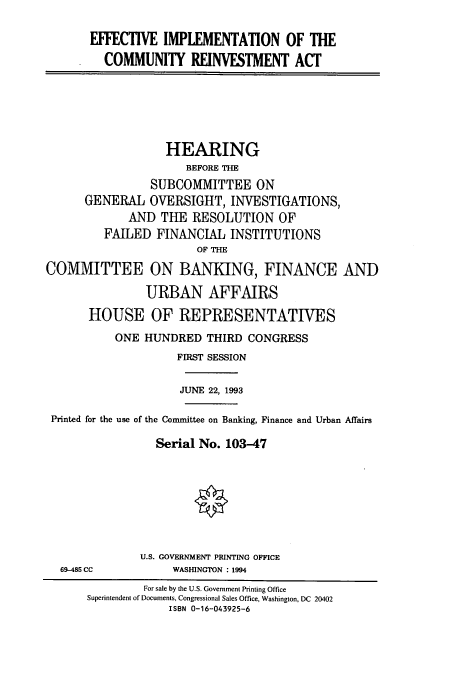 handle is hein.cbhear/cbhearings6381 and id is 1 raw text is: EFFECTIVE IMPLEMENTATION OF THE
COMMUNITY REINVESTMENT ACT
HEARING
BEFORE THE
SUBCOMMITTEE ON
GENERAL OVERSIGHT, INVESTIGATIONS,
AND THE RESOLUTION OF
FAILED FINANCIAL INSTITUTIONS
OF THE
COMMITTEE ON BANKING, FINANCE AND
URBAN AFFAIRS
HOUSE OF REPRESENTATIVES
ONE HUNDRED THIRD CONGRESS
FIRST SESSION
JUNE 22, 1993
Printed for the use of the Committee on Banking, Finance and Urban Affairs
Serial No. 103-47
U.S. GOVERNMENT PRINTING OFFICE
69-485 CC           WASHINGTON : 1994
For sale by the U.S. Government Printing Office
Superintendent of Documents, Congressional Sales Office, Washington, DC 20402
ISBN 0-16-043925-6


