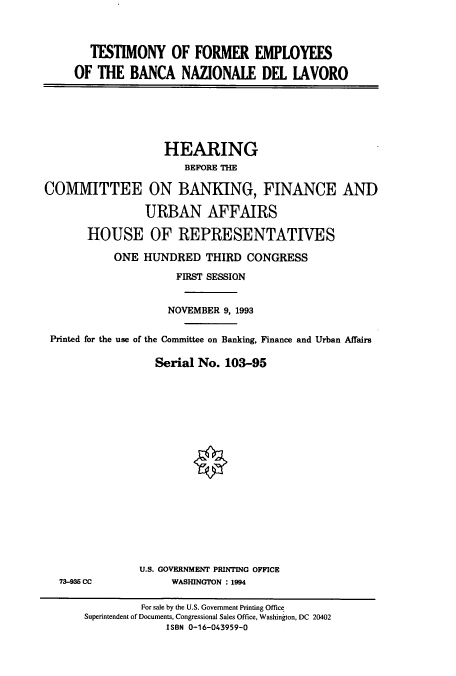 handle is hein.cbhear/cbhearings6382 and id is 1 raw text is: TESTIMONY OF FORMER EMPLOYEES
OF THE BANCA NAZIONALE DEL IAVORO

HEARING
BEFORE THE
COMMITTEE ON BANKING, FINANCE AND
URBAN AFFAIRS
HOUSE OF REPRESENTATIVES
ONE HUNDRED THIRD CONGRESS
FIRST SESSION
NOVEMBER 9, 1993
Printed for the use of the Committee on Banking, Finance and Urban Affairs
Serial No. 103-95

73-935 CC

U.S. GOVERNMENT PRINTING OFFICE
WASHINGTON : 1994

For sale by the U.S. Government Printing Office
Superintendent of Documents, Congressional Sales Office, Washington, DC 20402
ISBN 0-16-043959-0


