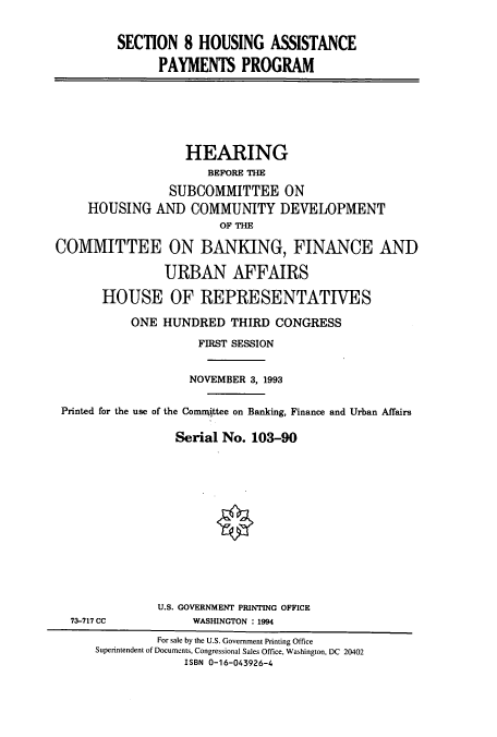 handle is hein.cbhear/cbhearings6388 and id is 1 raw text is: SECTION 8 HOUSING ASSISTANCE
PAYMENTS PROGRAM

HEARING
BEFORE THE
SUBCOMMITTEE ON
HOUSING AND COMMUNITY DEVELOPMENT
OF THE
COMMITTEE ON BANKING, FINANCE AND
URBAN AFFAIRS
HOUSE OF REPRESENTATIVES
ONE HUNDRED THIRD CONGRESS
FIRST SESSION
NOVEMBER 3, 1993
Printed for the use of the Conmittee on Banking, Finance and Urban Affairs
Serial No. 103-90

73-717 CC

U.S. GOVERNMENT PRINTING OFFICE
WASINGTON : 1994

For sale by the U.S. Government Printing Office
Superintendent of Documents, Congressional Sales Office, Washington, DC 20402
ISBN 0-16-043926-4


