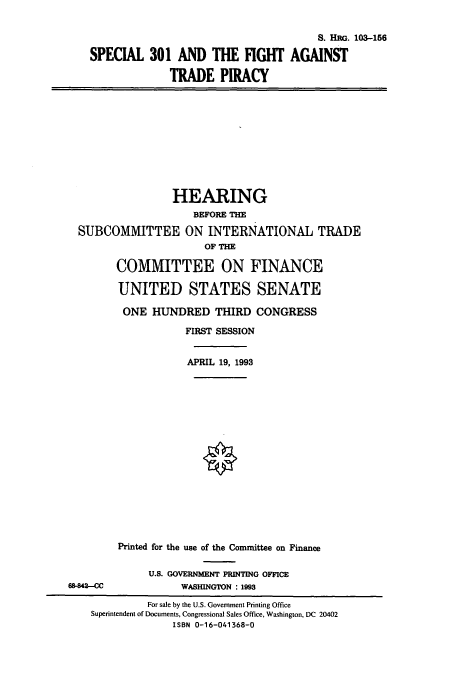 handle is hein.cbhear/cbhearings6392 and id is 1 raw text is: S. HRG. 103-156
SPECIAL 301 AND THE FIGHT AGAINST
TRADE PIRACY
HEARING
BEFORE THE
SUBCOMMITTEE ON INTERNATIONAL TRADE
OF THE
COMMITTEE ON FINANCE
UNITED STATES SENATE
ONE HUNDRED THIRD CONGRESS
FIRST SESSION
APRIL 19, 1993
Printed for the use of the Committee on Finance
U.S. GOVERNMENT PRINTING OFFICE
68-842-C               WASHINGTON : 1993
For sale by the U.S. Government Printing Office
Superintendent of Documents, Congressional Sales Office, Washington, DC 20402
ISBN 0-16-041368-0


