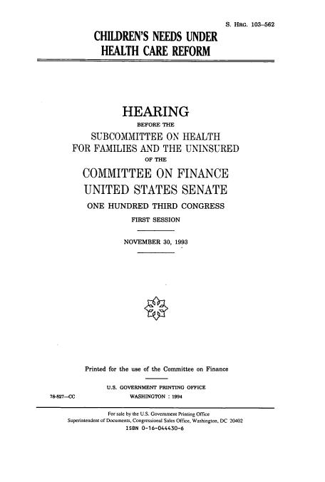 handle is hein.cbhear/cbhearings6401 and id is 1 raw text is: S. HRG. 103-562
CHILDREN'S NEEDS UNDER
HEALTH CARE REFORM

HEARING
BEFORE THE
SUBCOMMITTEE ON HEALTH
FOR FAMILIES AND THE UNINSURED
OF THE
COMMITTEE ON FINANCE
UNITED STATES SENATE
ONE HUNDRED THIRD CONGRESS
FIRST SESSION
NOVEMBER 30, 1993

78-827--CC

Printed for the use of the Committee on Finance
U.S. GOVERNMENT PRINTING OFFICE
WASHINGTON : 1994

For sale by the U.S. Government Printing Office
Superintendent of Documents, Congressional Sales Office, Washington, DC 20402
ISBN 0-16-044430-6



