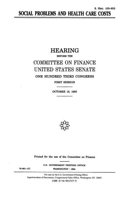 handle is hein.cbhear/cbhearings6405 and id is 1 raw text is: S. HRG. 103-653
SOCIAL PROBLEMS AND HEALTH CARE COSTS

HEARING
BEFORE THE
COMMITTEE ON FINANCE
UNITED STATES SENATE
ONE HUNDRED THIRD CONGRESS
FIRST SESSION
OCTOBER 19, 1993

78-661-CC

Printed for the use of the Committee on Finance
U.S. GOVERNMENT PRINTING OFFICE
WASHINGTON : 1994

For sale by the U.S. Government Printing Office
Superintendent of Documents, Congressional Sales Office, Washington, DC 20402
ISBN 0-16-044727-5


