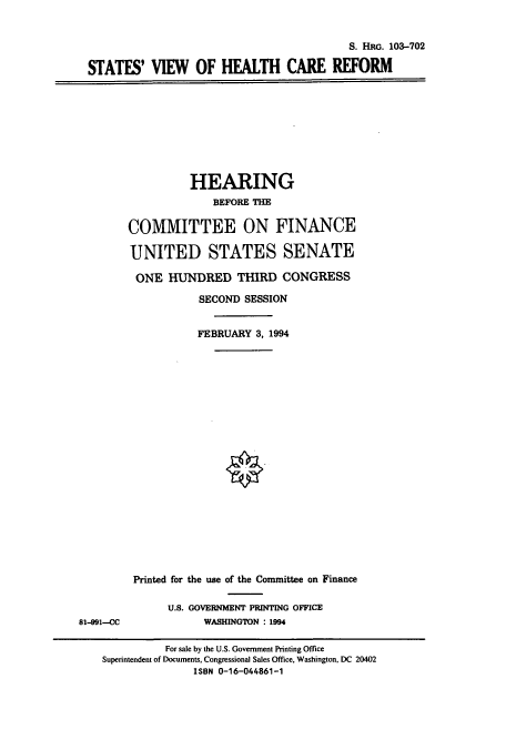 handle is hein.cbhear/cbhearings6407 and id is 1 raw text is: S. HRo. 103-702
STATES' VIEW OF HEALTH CARE REFORM

HEARING
BEFORE THE
COMMITTEE ON FINANCE
UNITED STATES SENATE
ONE HUNDRED THIRD CONGRESS
SECOND SESSION
FEBRUARY 3, 1994

81-991--CC

Printed for the use of the Committee on Finance
U.S. GOVERNMENT PRINTING OFFICE
WASHINGTON : 1994

For sale by the U.S. Government Printing Office
Superintendent of Documents, Congressional Sales Office, Washington, DC 20402
ISBN 0-16-044861-1



