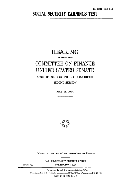 handle is hein.cbhear/cbhearings6409 and id is 1 raw text is: S. HRG. 103-641
SOCIAL SECURITY EARNINGS TEST

HEARING
BEFORE THE
COMMITTEE ON FINANCE
UNITED STATES SENATE
ONE HUNDRED THIRD CONGRESS
SECOND SESSION
MAY 24, 1994

82-616-CC

Printed for the use of the Committee on Finance
U.S. GOVERNMENT PRINTING OFFICE
WASHINGTON : 1994

For sale by the U.S. Government Printing Office
Superintendent of Documents, Congressional Sales Office, Washington, DC 20402
ISBN 0-16-046305-X



