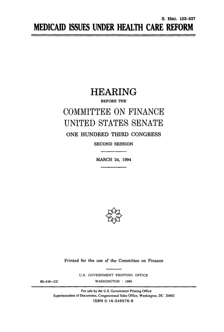 handle is hein.cbhear/cbhearings6410 and id is 1 raw text is: S. HRG. 103-937
MEDICAID ISSUES UNDER HEALTH CARE REFORM

HEARING
BEFORE THE
COMMITTEE ON FINANCE
UNITED STATES SENATE
ONE HUNDRED THIRD CONGRESS
SECOND SESSION
MARCH 24, 1994

85-416-CC

Printed for the use of the Committee on Finance
U.S. GOVERNMENT PRINTING OFFICE
WASHINGTON : 1995

For sale by the U.S. Government Printing Office
Superintendent of Documents, Congressional Sales Office, Washington, DC 20402
ISBN 0-16-046676-8


