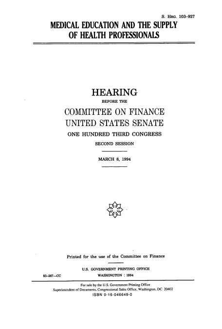 handle is hein.cbhear/cbhearings6414 and id is 1 raw text is: S. HRG. 103-927
MEDICAL EDUCATION AND THE SUPPLY
OF HEALTH PROFESSIONALS

HEARING
BEFORE THE
COMMITTEE ON FINANCE
UNITED STATES SENATE
ONE HUNDRED THIRD CONGRESS
SECOND SESSION
MARCH 8, 1994

Printed for the use of the Committee on Finance
U.S. GOVERNMENT PRINTING OFFICE
WASHINGTON : 1994

83-267--CC

For sale by the U.S. Government Printing Office
Superintendent of Documents, Congressional Sales Office, Washington, DC 20402
ISBN 0-16-046649-0


