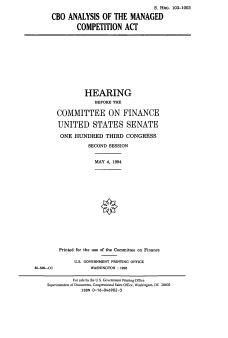 handle is hein.cbhear/cbhearings6418 and id is 1 raw text is: S. HRG. 103-1003
CBO ANALYSIS OF THE MANAGED
COMPETITION ACT

HEARING
BEFORE THE
COMMITTEE ON FINANCE
UNITED STATES SENATE
ONE HUNDRED THIRD CONGRESS
SECOND SESSION
MAY 4, 1994

85-569-CC

Printed for the use of the Committee on Finance
U.S. GOVERNMENT PRINTING OFFICE
WASHINGTON : 1995

For sale by the U.S. Government Printing Office
Superintendent of Documents, Congressional Sales Office, Washington, DC 20402
ISBN 0-16-046902-3


