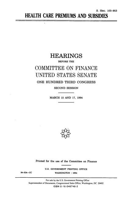 handle is hein.cbhear/cbhearings6423 and id is 1 raw text is: S. HRG. 103-953
HEALTH CARE PREMIUMS AND SUBSIDIES

HEARINGS
BEFORE THE
COMMITTEE ON FINANCE
UNITED STATES SENATE
ONE HUNDRED THIRD CONGRESS
SECOND SESSION
MARCH 15 AND 17, 1994

84-524-CC

Printed for the use of the Committee on Finance
U.S. GOVERNMENT PRINTING OFFICE
WASHINGTON : 1994

For sale by the U.S. Government Printing Office
Superintendent of Documents, Congressional Sales Office, Washington, DC 20402
ISBN 0-16-046746-2


