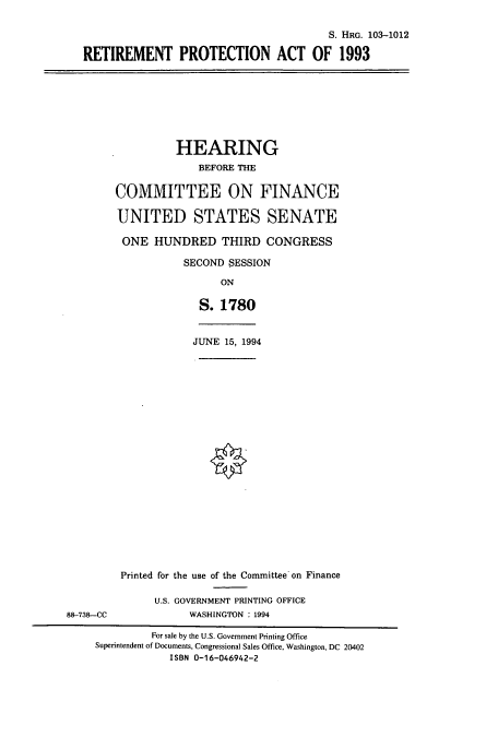 handle is hein.cbhear/cbhearings6429 and id is 1 raw text is: S. HRG. 103-1012
RETIREMENT PROTECTION ACT OF 1993
HEARING
BEFORE THE
COMMITTEE ON FINANCE
UNITED STATES SENATE
ONE HUNDRED THIRD CONGRESS
SECOND SESSION
ON
S. 1780
JUNE 15, 1994
Printed for the use of the Committee on Finance
U.S. GOVERNMENT PRINTING OFFICE
88-738-CC              WASHINGTON : 1994
For sale by the U.S. Government Printing Office
Superintendent of Documents, Congressional Sales Office, Washington, DC 20402
ISBN 0-16-046942-2



