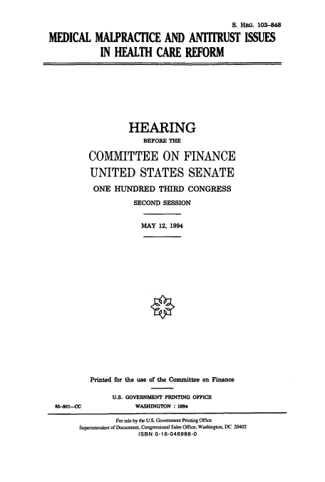 handle is hein.cbhear/cbhearings6431 and id is 1 raw text is: MEDICAL

S. HRG. 103-848
MALPRACTICE AND ANTITRUST ISSUES
IN HEALTH CARE REFORM

HEARING
BEFORE THE
COMMITTEE ON FINANCE
UNITED STATES SENATE
ONE HUNDRED THIRD CONGRESS
SECOND SESSION

MAY 12, 1994

85-801-CC

Printed for the use of the Committee on Finance
U.S. GOVERNMENT PRINTING OFFICE
WASHINGTON : 1994

For sale by the U.S. Government Printing Office
Superintendent of Documents, Congressional Sales Office, Washington, DC 20402
ISBN 0-16-046988-0



