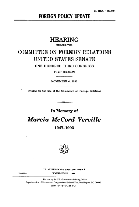 handle is hein.cbhear/cbhearings6438 and id is 1 raw text is: S. HaO. 103-326
FOREIGN POUCY UPDATE

HEARING
BEFORE THE
COMMITTEE ON FOREIGN RELATIONS
UNITED STATES SENATE
ONE HUNDRED THIRD CONGRESS
FIRST SESSION
NOVEMBER 4, 1993
Printed for the use of the Committee on Foreign Relations
In Memory of
Marcia McCord Verville
1947-1993

U.S. GOVERNMENT PRINTING OFFICE
WASHINGTON : 1993

74-020cc

For sale by the U.S. Government Printing Office
Superintendent of Documents, Congressional Sales Office, Washington, DC 20402
ISBN 0-16-043362-2


