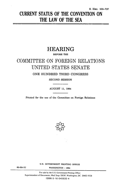 handle is hein.cbhear/cbhearings6442 and id is 1 raw text is: S. HRG. 103-737
CURRENT STATUS OF THE CONVENTION ON
THE LAW OF THE SEA

HEARING
BEFORE THE
COMMITTEE ON FOREIGN RELATIONS
UNITED STATES SENATE
ONE HUNDRED THIRD CONGRESS
SECOND SESSION
AUGUST 11, 1994
Printed for the use of the Committee on Foreign Relations

U.S. GOVERNMENT PRINTING OFFICE
82-524 CC                       WASHINGTON : 1994
For sale by the U.S. Government Printing Office
Superintendent of Documents, Mail Stop: SSOP, Washington, DC 20402-9328
ISBN 0-16-045935-4


