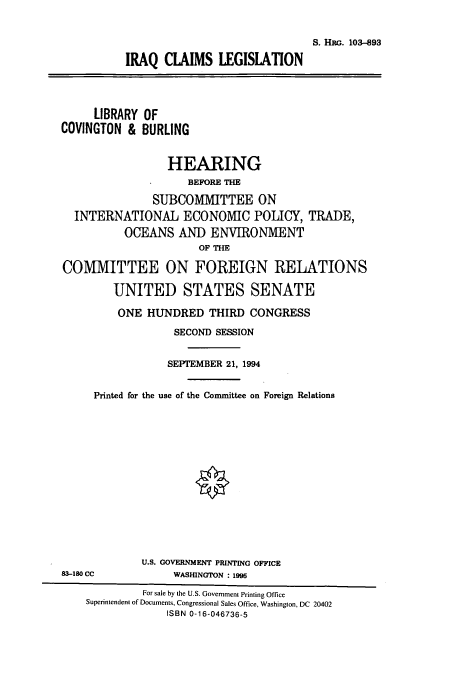 handle is hein.cbhear/cbhearings6445 and id is 1 raw text is: S. HRG. 103--893
IRAQ CLAIMS LEGISIATION

LIBRARY
COVINGTON &

OF
BURLING

HEARING
BEFORE THE
SUBCOMMITTEE ON
INTERNATIONAL ECONOMIC POLICY, TRADE,
OCEANS AND ENVIRONMENT
OF THE
COMMITTEE ON FOREIGN RELATIONS
UNITED STATES SENATE
ONE HUNDRED THIRD CONGRESS
SECOND SESSION
SEPTEMBER 21, 1994
Printed for the use of the Committee on Foreign Relations
U.S. GOVERNMENT PRINTING OFFICE
83-180 CC             WASHINGTON : 1995
For sale by the U.S. Government Printing Office
Superintendent of Documents, Congressional Sales Office, Washington, DC 20402
ISBN 0-16-046736-5


