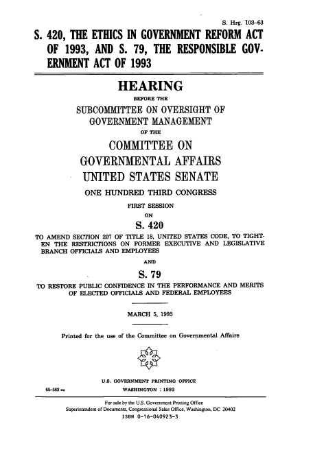 handle is hein.cbhear/cbhearings6446 and id is 1 raw text is: S. Hrg. 103-63
S. 420, THE ETHICS IN GOVERNMENT REFORM ACT
OF 1993, AND S. 79, THE RESPONSIBLE GOV-
ERNMENT ACT OF 1993
HEARING
BEFORE THE
SUBCOMMITTEE ON OVERSIGHT OF
GOVERNMENT MANAGEMENT
OF THE
COMMITTEE ON
GOVERNMENTAL AFFAIRS
UNITED STATES SENATE
ONE HUNDRED THIRD CONGRESS
FIRST SESSION
ON
S. 420
TO AMEND SECTION 207 OF TITLE 18, UNITED STATES CODE, TO TIGHT-
EN THE RESTRICTIONS ON FORMER EXECUTIVE AND LEGISLATIVE
BRANCH OFFICIALS AND EMPLOYEES
AND
S. 79
TO RESTORE PUBLIC CONFIDENCE IN THE PERFORMANCE AND MERITS
OF ELECTED OFFICIALS AND FEDERAL EMPLOYEES
MARCH 5, 1993
Printed for the use of the Committee on Governmental Affairs
U.S. GOVERNMENT PRINTING OFFICE

65-583 =

WASHINGTON : 1993

For sale by the U.S. Government Printing Office
Superintendent of Documents, Congressional Sales Office, Washington, DC 20402
ISBN 0-16-040923-3


