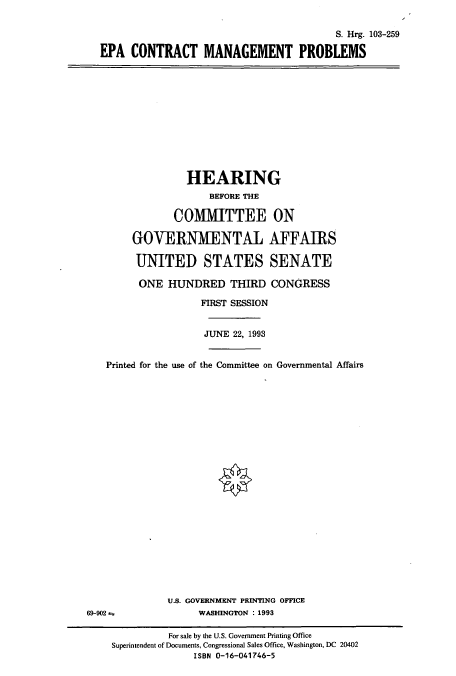 handle is hein.cbhear/cbhearings6455 and id is 1 raw text is: S. Hrg. 103-259
EPA CONTRACT MANAGEMENT PROBLEMS

HEARING
BEFORE THE
COlMMITTEE ON
GOVERNMENTAL AFFAIRS
UNITED STATES SENATE
ONE HUNDRED THIRD CONGRESS
FIRST SESSION
JUNE 22, 1993
Printed for the use of the Committee on Governmental Affairs
U.S. GOVERNMENT PRINTING OFFICE
69-902 4                WASHINGTON : 1993
For sale by the U.S. Government Printing Office
Superintendent of Documents, Congressional Sales Office, Washington, DC 20402
ISBN 0-16-041746-5



