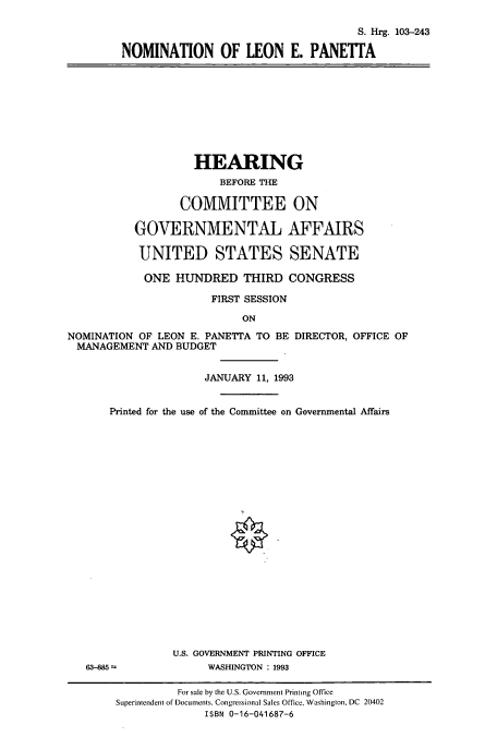 handle is hein.cbhear/cbhearings6456 and id is 1 raw text is: S. Hrg. 103-243
NOMINATION OF LEON E. PANETTA

HEARING
BEFORE THE
COMMITTEE ON
GOVERNMENTAL AFFAIRS
UNITED STATES SENATE
ONE HUNDRED THIRD CONGRESS
FIRST SESSION
ON
NOMINATION OF LEON E. PANETTA TO BE DIRECTOR, OFFICE OF
MANAGEMENT AND BUDGET
JANUARY 11, 1993
Printed for the use of the Committee on Governmental Affairs
U.S. GOVERNMENT PRINTING OFFICE
63-885 =            WASHINGTON : 1993
For sale by the U.S. Government Printing Office
Superintendent of Documents. Congressional Sales Office, Washington, DC 20402
ISBN 0-16-041687-6


