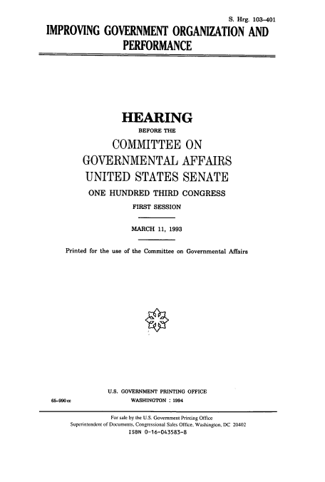 handle is hein.cbhear/cbhearings6458 and id is 1 raw text is: S. Hrg. 103-401
IMPROVING GOVERNMENT ORGANIZATION AND
PERFORMANCE

HEARING
BEFORE THE
COMMITTEE ON
GOVERNMENTAL AFFAIRS
UNITED STATES SENATE
ONE HUNDRED THIRD CONGRESS
FIRST SESSION
MARCH 11, 1993
Printed for the use of the Committee on Governmental Affairs

U.S. GOVERNMENT PRINTING OFFICE
WASHINGTON : 1994

65-990ce

For sale by the U.S. Government Printing Office
Superintendent of Documents, Congressional Sales Office, Washington, DC 20402
ISBN 0-16-043583-8


