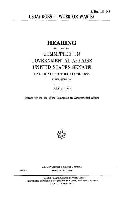 handle is hein.cbhear/cbhearings6465 and id is 1 raw text is: S. Hrg. 103-546
USDA: DOES IT WORK OR WASTE?

HEARING
BEFORE THE
COMMITTEE ON
GOVERNMENTAL AFFAIRS
UNITED STATES SENATE
ONE HUNDRED THIRD CONGRESS
FIRST SESSION
JULY 21, 1993
Printed for the use -of the Committee on Governmental Affairs
U.S. GOVERNMENT PRINTING OFFICE
70-876ce              WASHINGTON : 1994
For sale by the U.S. Government Printing Office
Superintendent of Documents, Congressional Sales Office, Washington, DC 20402
ISBN 0-16-044366-0



