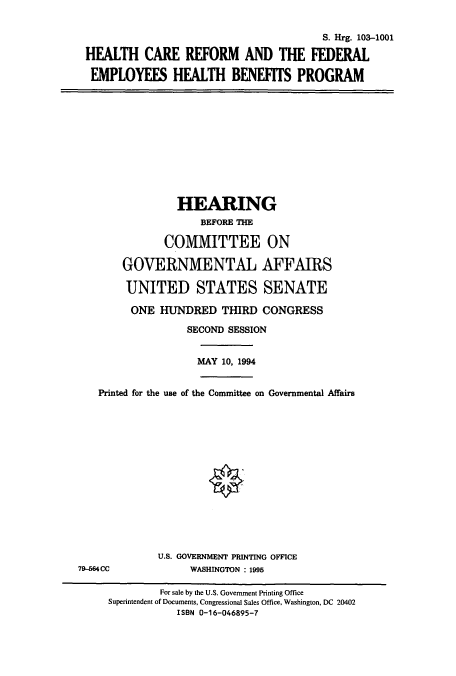 handle is hein.cbhear/cbhearings6473 and id is 1 raw text is: S. Hrg. 103-1001
HFALTH CARE REFORM AND THE FEDERAL
EMPLOYEES HEALTH BENEFITS PROGRAM
HEARING
BEFORE THE
COMMITTEE ON
GOVERNMENTAL AFFAIRS
UNITED STATES SENATE
ONE HUNDRED THIRD CONGRESS
SECOND SESSION
MAY 10, 1994
Printed for the use of the Committee on Governmental Affairs
U.S. GOVERNMENT PRINTING OFFICE
79-564CC              WASHINGTON : 1995
For sale by the U.S. Government Printing Office
Superintendent of Documents, Congressional Sales Office, Washington, DC 20402
ISBN 0-16-046895-7


