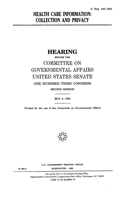 handle is hein.cbhear/cbhearings6474 and id is 1 raw text is: S. Hrg. 103-1000
HEALTH CARE INFORMATION:
COLLECTION AND PRIVACY

HEARING
BEFORE THE
COMMITTEE ON
GOVERNMENTAL AFFAIRS
UNITED STATES SENATE
ONE HUNDRED THIRD CONGRESS
SECOND SESSION

MAY 6, 1994

Printed for the use of the Committee on Governmental Affairs

U.S. GOVERNMENT PRINTING OFFICE
WASHINGTON : 1995

79-382 cc

For sale by the U.S. Government Printing Office
Superintendent of Documents, Congressional Sales Office, Washington, DC 20402
ISBN 0-16-046894-9


