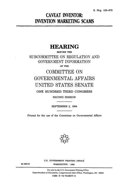 handle is hein.cbhear/cbhearings6476 and id is 1 raw text is: S. Hrg. 103-979
CAVEAT INVENTOR:
INVENTION MARKETING SCAMS
HEARING
BEFORE THE
SUBCOMMITTEE ON REGULATION AND
GOVERNMENT INFORMATION
OF THE
COMMITTEE ON
GOVERNMENTAL AFFAIRS
UNITED STATES SENATE
ONE HUNDRED THIRD CONGRESS
SECOND SESSION
SEPTEMBER 2, 1994
Printed for the use of the Committee on Governmental Affairs
U.S. GOVERNMENT PRINTING OFFICE
82-900CC               WASHINGTON : 1995
For sale by the U.S. Government Printing Office
Superintendent of Documents, Congressional Sales Office, Washington, DC 20402
ISBN 0-16-046825-6


