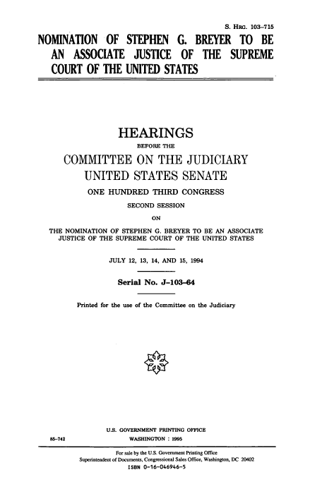 handle is hein.cbhear/cbhearings6521 and id is 1 raw text is: S. HRc. 103-715
NOMINATION OF STEPHEN G. BREYER TO BE
AN ASSOCIATE JUSTICE OF THE SUPREME
COURT OF THE UNITED STATES
HEARINGS
BEFORE THE
COMMITTEE ON THE JUDICIARY
UNITED STATES SENATE
ONE HUNDRED THIRD CONGRESS
SECOND SESSION
ON
THE NOMINATION OF STEPHEN G. BREYER TO BE AN ASSOCIATE
JUSTICE OF THE SUPREME COURT OF THE UNITED STATES
JULY 12, 13, 14, AND 15, 1994
Serial No. J-103-64
Printed for the use of the Committee on the Judiciary
O
U.S. GOVERNMENT PRINTING OFFICE
85-742              WASHINGTON : 1995
For sale by the U.S. Government Printing Office
Superintendent of Documents, Congressional Sales Office, Washington, DC 20402
ISBN 0-16-046946-5


