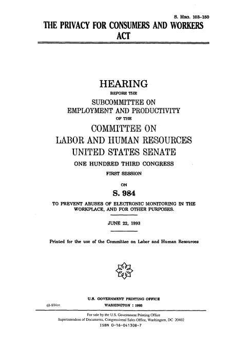 handle is hein.cbhear/cbhearings6528 and id is 1 raw text is: S. HR. 103-150
THE PRIVACY FOR CONSUMERS AND WORKERS
ACT

HEARING
BEFORE THE
SUBCOMMITTEE ON
EMPLOYMENT AND PRODUCTIVITY
OF THE
COMMITTEE ON
LABOR AND HUMAN RESOURCES
UNITED STATES SENATE
ONE HUNDRED THIRD CONGRESS
FIRST SESSION
ON
S. 984
TO PREVENT ABUSES OF ELECTRONIC MONITORING IN THE
WORKPLACE, AND FOR OTHER PURPOSES.

JUNE 22, 1993

Printed for the use of the Committee on Labor and Human Resources

U.S. GOVERNMENT PRINTING OFFICE
WASNGION : 1993

69-804cc

For sale by the U.S. Government Printing Office
Superintendent of Documents, Congressional Sales Office, Washington, DC 20402
ISBN 0-16-041308-7


