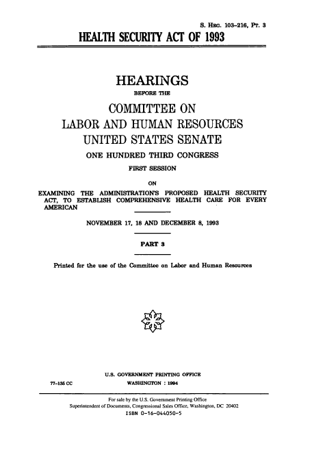 handle is hein.cbhear/cbhearings6534 and id is 1 raw text is: S. HRo. 103-216, Pr. 3
HEALTH SECURITY ACT OF 1993
HEARINGS
BEFORE THE
COMMITTEE ON
LABOR AND HUMAN RESOURCES
UNITED STATES SENATE
ONE HUNDRED THIRD CONGRESS
FIRST SESSION
ON
EXAMINING THE ADMINISTRATION'S PROPOSED HEALTH SECURITY
ACT, TO ESTABLISH COMPREHENSIVE HEALTH CARE FOR EVERY
AMERICAN
NOVEMBER 17, 18 AND DECEMBER 8, 1993
PART 3
Printed for the use of the Committee on Labor and Human Resources
U.S. GOVERNMENT PRINTING OFFICE
77-135 CC          WASHINGTON : 1994

For sale by the U.S. Government Printing Office
Superintendent of Documents, Congressional Sales Office, Washington, DC 20402
ISBN 0-16-044050-5


